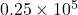 0.25\times10^5