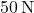 50\,\text{N}