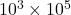10^3 \times 10^5