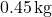 0.45\,\text{kg}